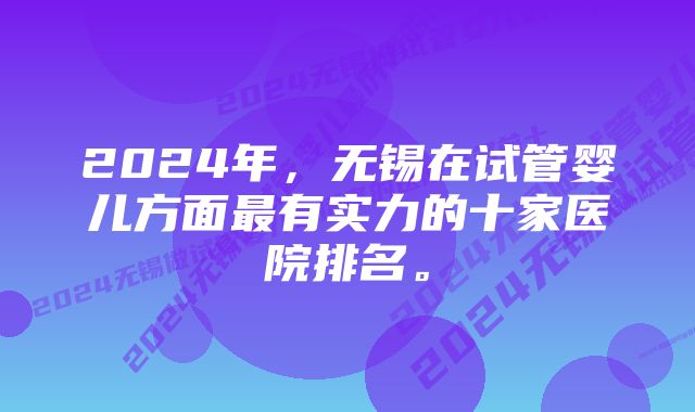 2024年，无锡在试管婴儿方面最有实力的十家医院排名。