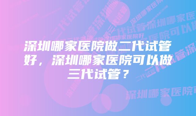 深圳哪家医院做二代试管好，深圳哪家医院可以做三代试管？