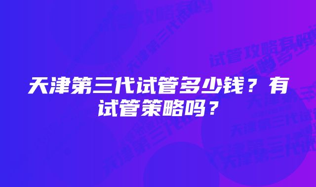 天津第三代试管多少钱？有试管策略吗？