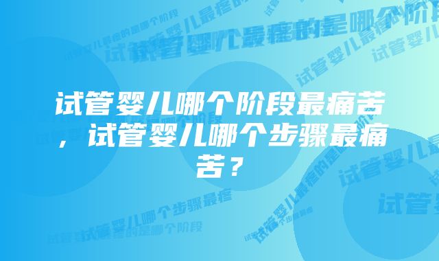 试管婴儿哪个阶段最痛苦，试管婴儿哪个步骤最痛苦？