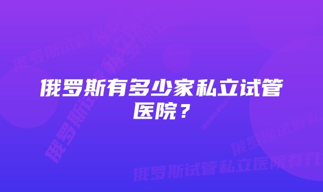 俄罗斯有多少家私立试管医院？