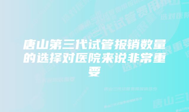 唐山第三代试管报销数量的选择对医院来说非常重要