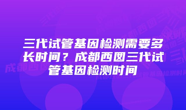 三代试管基因检测需要多长时间？成都西囡三代试管基因检测时间