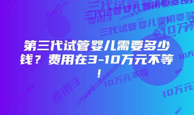 第三代试管婴儿需要多少钱？费用在3-10万元不等！