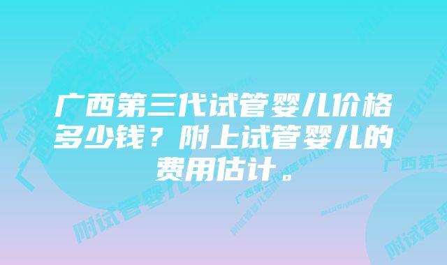 广西第三代试管婴儿价格多少钱？附上试管婴儿的费用估计。