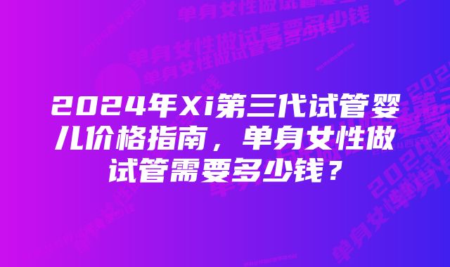 2024年Xi第三代试管婴儿价格指南，单身女性做试管需要多少钱？