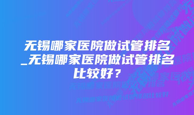 无锡哪家医院做试管排名_无锡哪家医院做试管排名比较好？