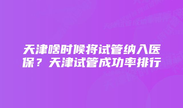 天津啥时候将试管纳入医保？天津试管成功率排行