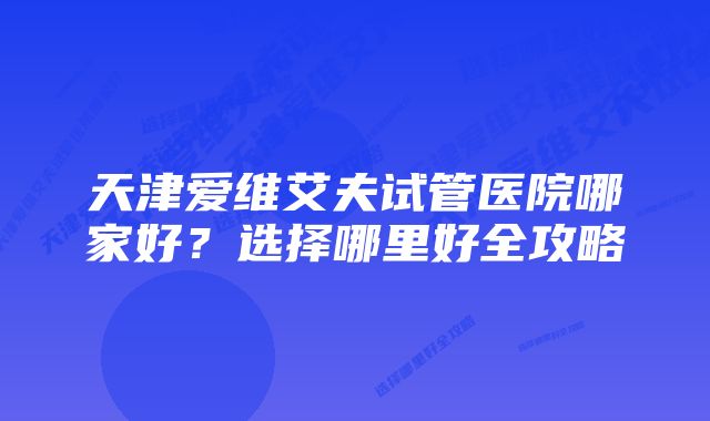 天津爱维艾夫试管医院哪家好？选择哪里好全攻略