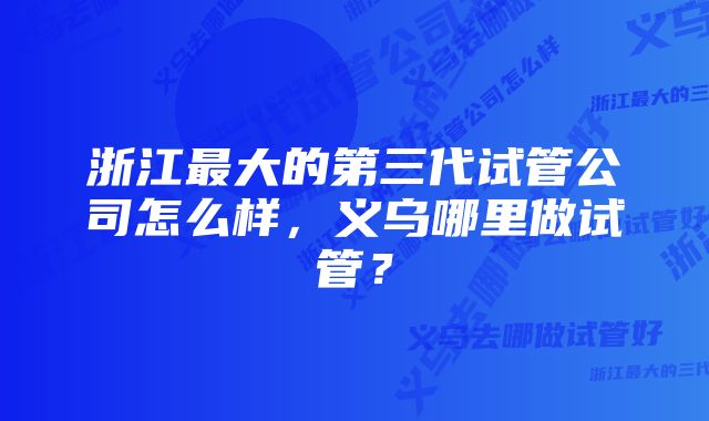 浙江最大的第三代试管公司怎么样，义乌哪里做试管？