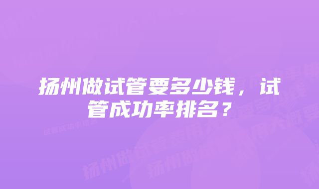 扬州做试管要多少钱，试管成功率排名？