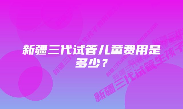 新疆三代试管儿童费用是多少？