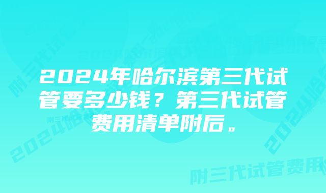 2024年哈尔滨第三代试管要多少钱？第三代试管费用清单附后。