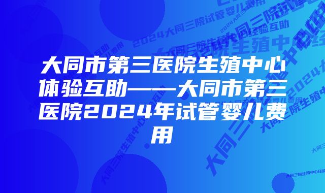 大同市第三医院生殖中心体验互助——大同市第三医院2024年试管婴儿费用