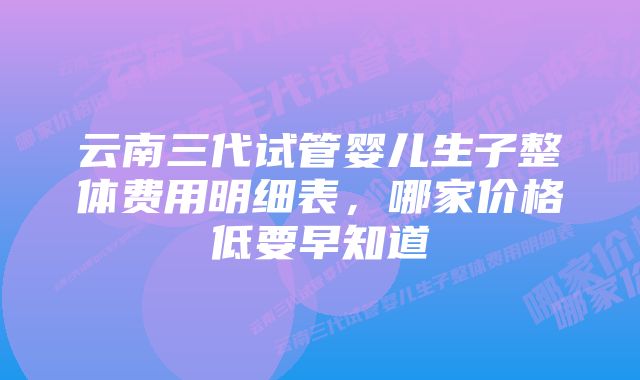 云南三代试管婴儿生子整体费用明细表，哪家价格低要早知道