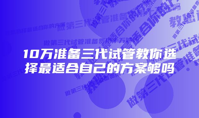 10万准备三代试管教你选择最适合自己的方案够吗