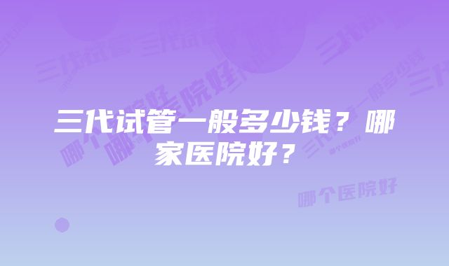 三代试管一般多少钱？哪家医院好？