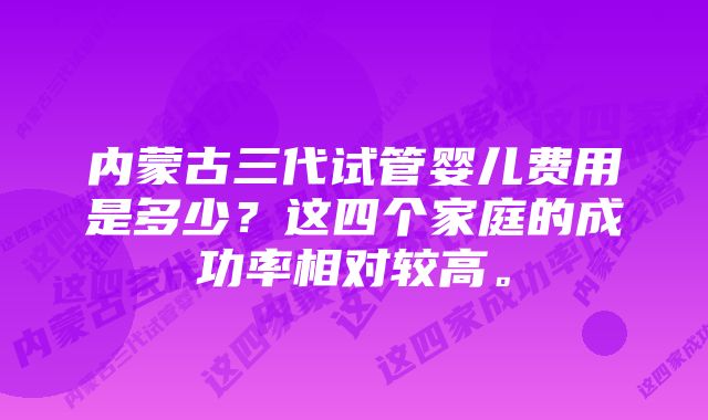 内蒙古三代试管婴儿费用是多少？这四个家庭的成功率相对较高。