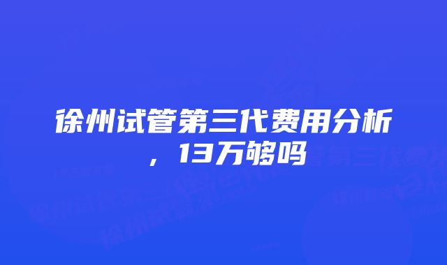 徐州试管第三代费用分析，13万够吗