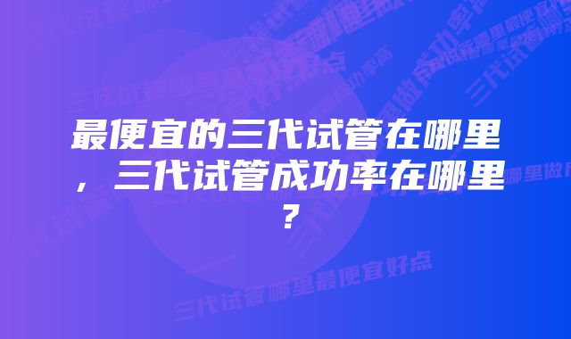 最便宜的三代试管在哪里，三代试管成功率在哪里？