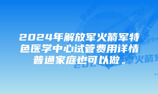 2024年解放军火箭军特色医学中心试管费用详情普通家庭也可以做。