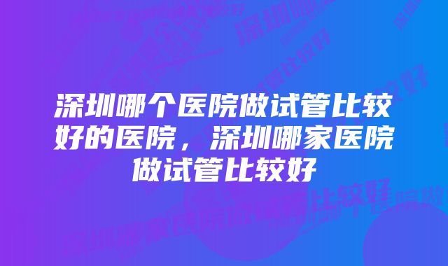 深圳哪个医院做试管比较好的医院，深圳哪家医院做试管比较好