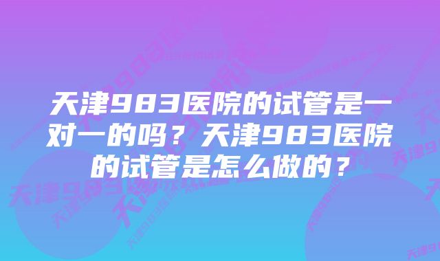 天津983医院的试管是一对一的吗？天津983医院的试管是怎么做的？