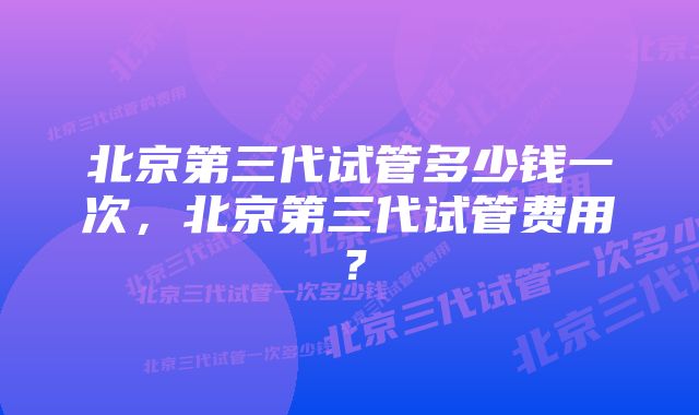 北京第三代试管多少钱一次，北京第三代试管费用？