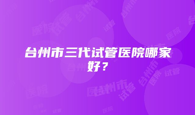 台州市三代试管医院哪家好？