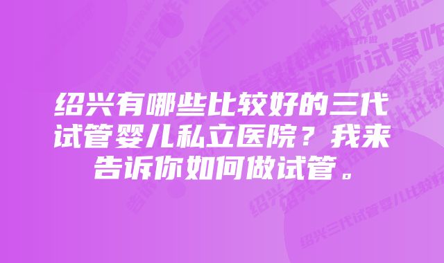 绍兴有哪些比较好的三代试管婴儿私立医院？我来告诉你如何做试管。