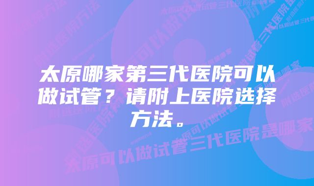 太原哪家第三代医院可以做试管？请附上医院选择方法。