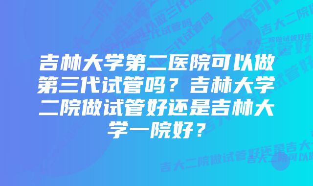 吉林大学第二医院可以做第三代试管吗？吉林大学二院做试管好还是吉林大学一院好？