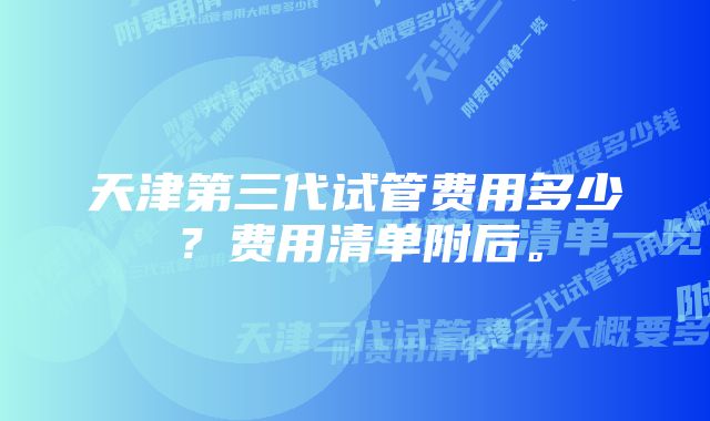 天津第三代试管费用多少？费用清单附后。