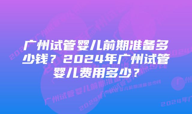 广州试管婴儿前期准备多少钱？2024年广州试管婴儿费用多少？