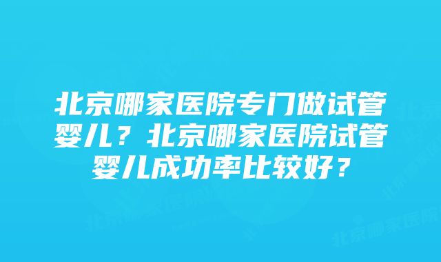 北京哪家医院专门做试管婴儿？北京哪家医院试管婴儿成功率比较好？