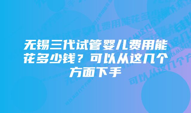 无锡三代试管婴儿费用能花多少钱？可以从这几个方面下手