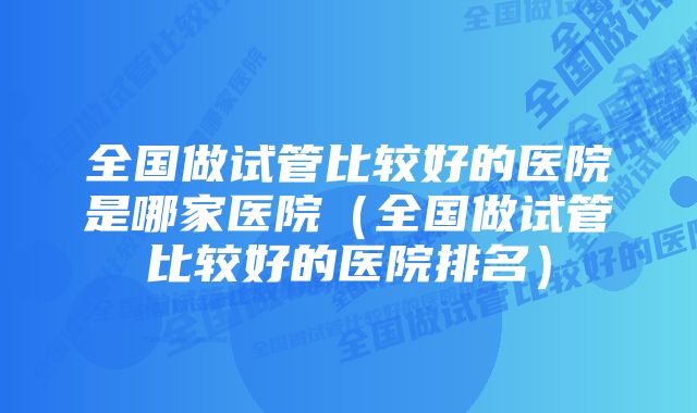 全国做试管比较好的医院是哪家医院（全国做试管比较好的医院排名）