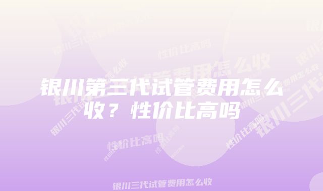 银川第三代试管费用怎么收？性价比高吗