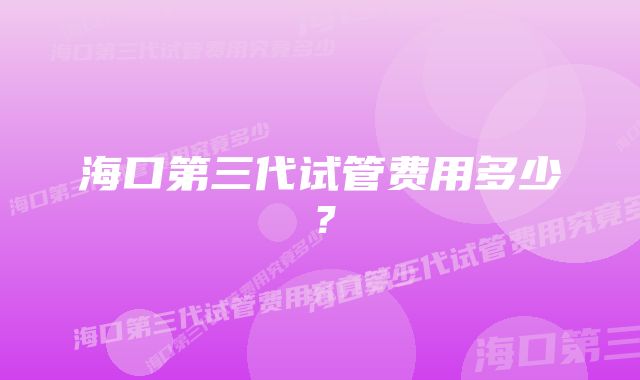 海口第三代试管费用多少？