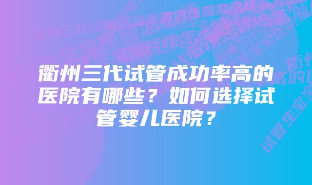 衢州三代试管成功率高的医院有哪些？如何选择试管婴儿医院？