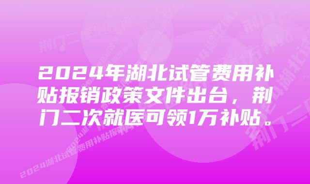 2024年湖北试管费用补贴报销政策文件出台，荆门二次就医可领1万补贴。