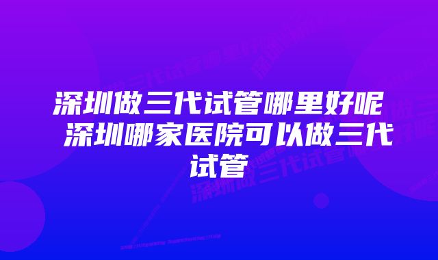 深圳做三代试管哪里好呢 深圳哪家医院可以做三代试管