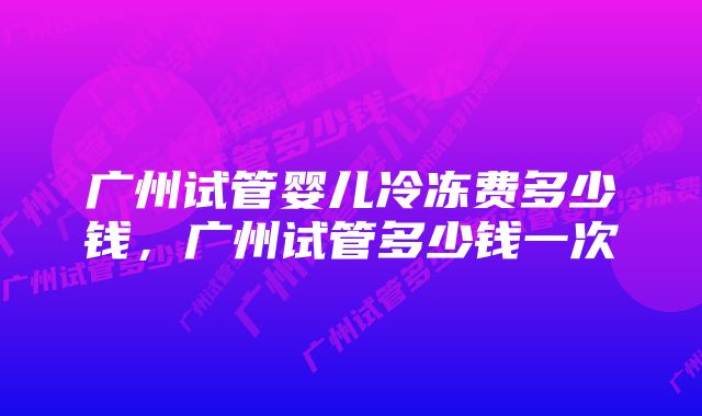 广州试管婴儿冷冻费多少钱，广州试管多少钱一次