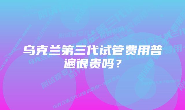 乌克兰第三代试管费用普遍很贵吗？