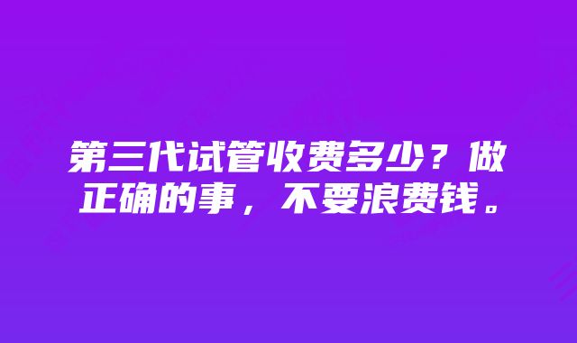 第三代试管收费多少？做正确的事，不要浪费钱。