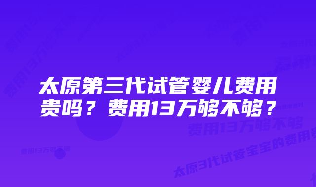 太原第三代试管婴儿费用贵吗？费用13万够不够？