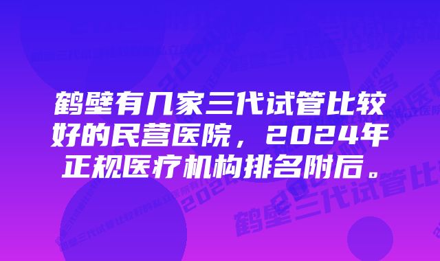 鹤壁有几家三代试管比较好的民营医院，2024年正规医疗机构排名附后。