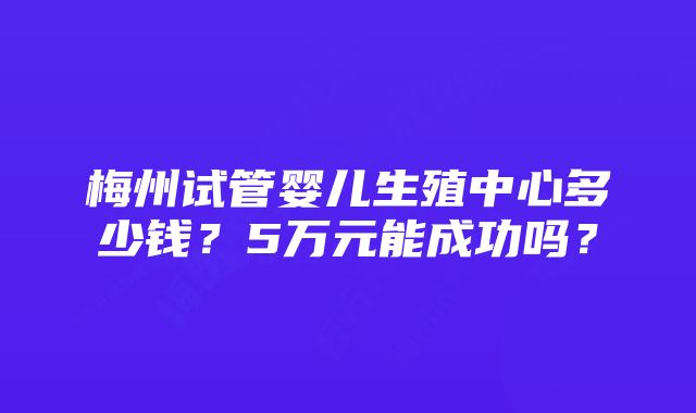 梅州试管婴儿生殖中心多少钱？5万元能成功吗？