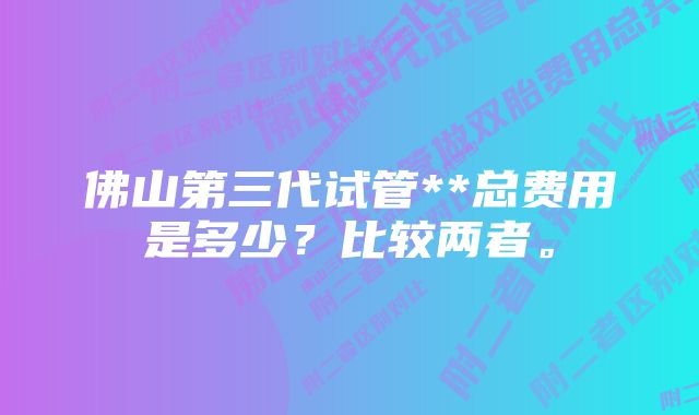 佛山第三代试管**总费用是多少？比较两者。