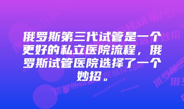 俄罗斯第三代试管是一个更好的私立医院流程，俄罗斯试管医院选择了一个妙招。